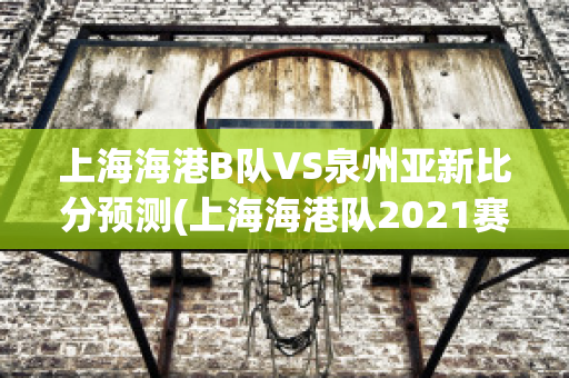 上海海港B队VS泉州亚新比分预测(上海海港队2021赛程表)