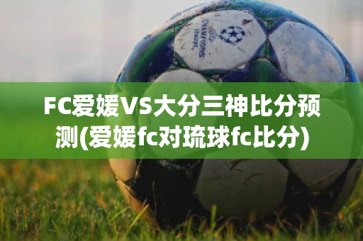 FC爱媛VS大分三神比分预测(爱媛fc对琉球fc比分)