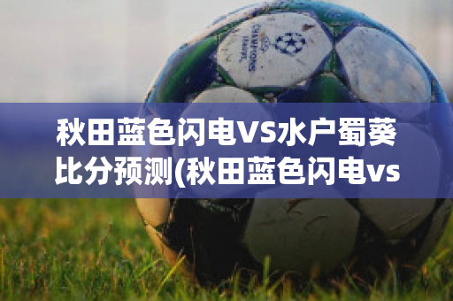 秋田蓝色闪电VS水户蜀葵比分预测(秋田蓝色闪电vs新泻天鹅比分预测)