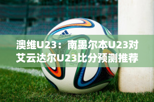 澳维U23：南墨尔本U23对艾云达尔U23比分预测推荐(南墨尔本足球俱乐部)