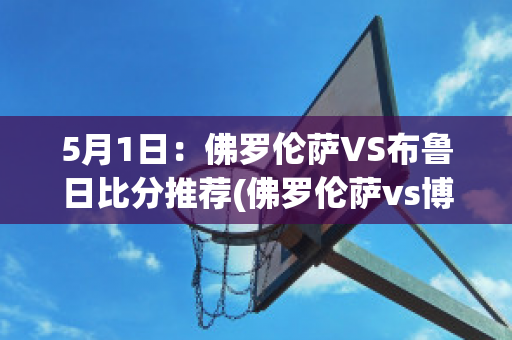 5月1日：佛罗伦萨VS布鲁日比分推荐(佛罗伦萨vs博洛尼亚预测)