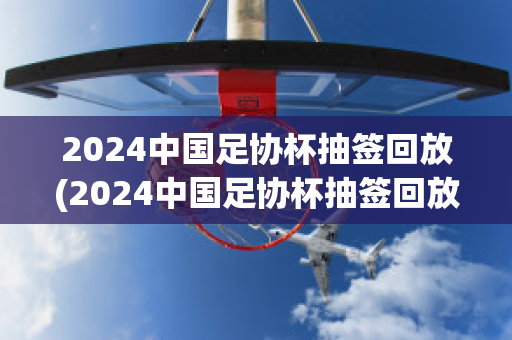 2024中国足协杯抽签回放(2024中国足协杯抽签回放视频)