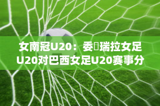 女南冠U20：委內瑞拉女足U20对巴西女足U20赛事分析(巴西和委内瑞拉足球比赛)