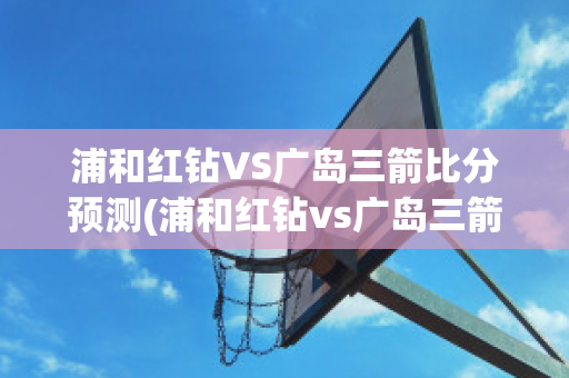 浦和红钻VS广岛三箭比分预测(浦和红钻vs广岛三箭比分预测最新)