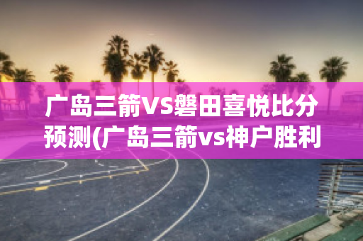 广岛三箭VS磐田喜悦比分预测(广岛三箭vs神户胜利比分结果)