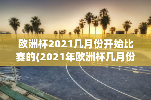 欧洲杯2021几月份开始比赛的(2021年欧洲杯几月份开始)