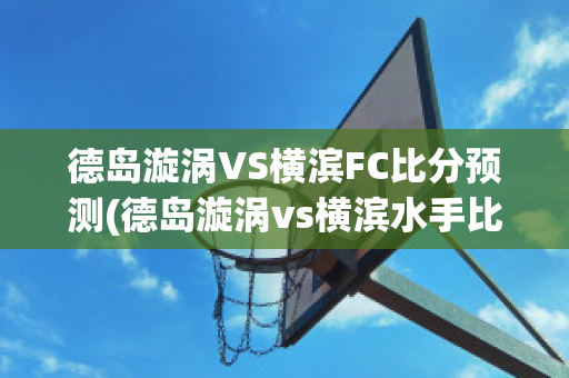 德岛漩涡VS横滨FC比分预测(德岛漩涡vs横滨水手比分预测)