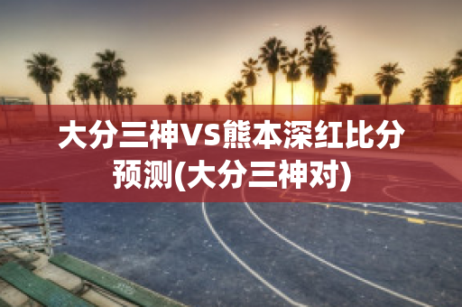 大分三神VS熊本深红比分预测(大分三神对)