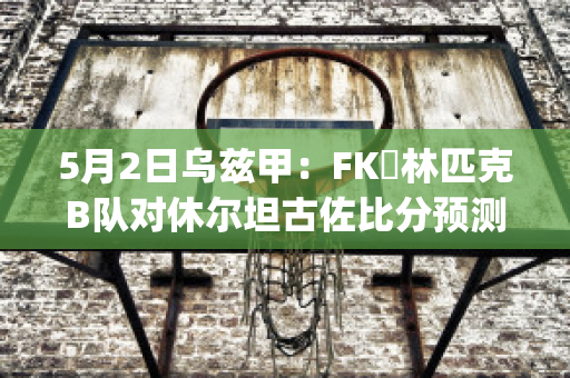 5月2日乌兹甲：FK奧林匹克B队对休尔坦古佐比分预测推荐(乌兹甲ds)