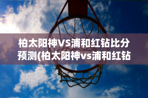 柏太阳神VS浦和红钻比分预测(柏太阳神vs浦和红钻比赛结果)