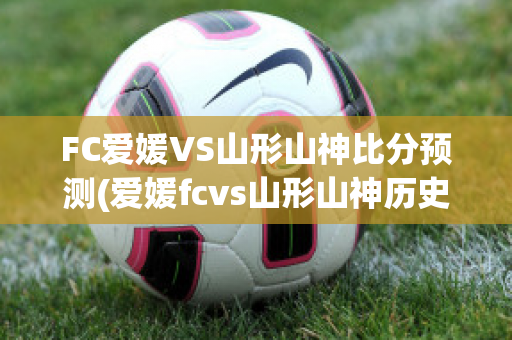 FC爱媛VS山形山神比分预测(爱媛fcvs山形山神历史战绩)