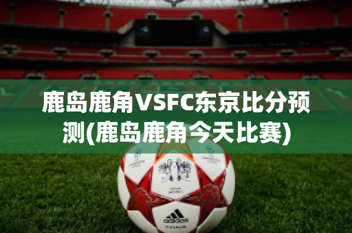 鹿岛鹿角VSFC东京比分预测(鹿岛鹿角今天比赛)