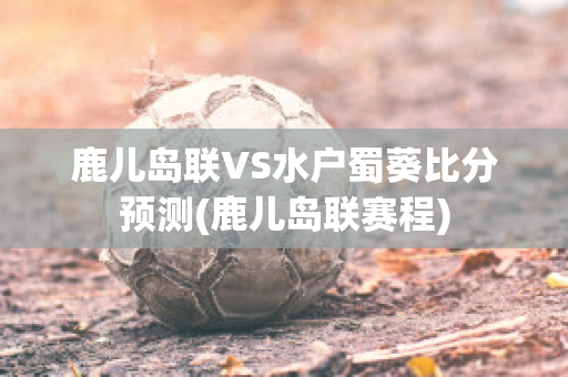 鹿儿岛联VS水户蜀葵比分预测(鹿儿岛联赛程)