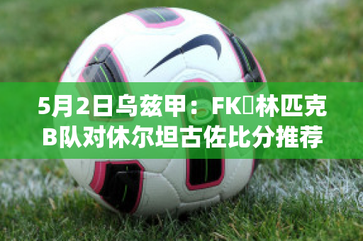 5月2日乌兹甲：FK奧林匹克B队对休尔坦古佐比分推荐(乌兹甲ds)