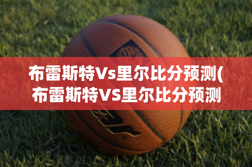 布雷斯特Vs里尔比分预测(布雷斯特VS里尔比分预测)