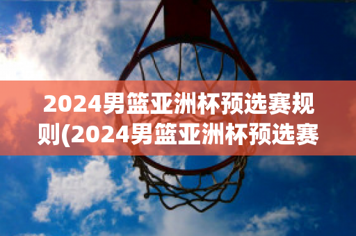 2024男篮亚洲杯预选赛规则(2024男篮亚洲杯预选赛规则表)