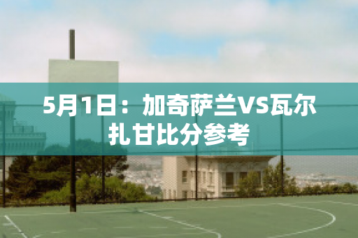 5月1日：加奇萨兰VS瓦尔扎甘比分参考