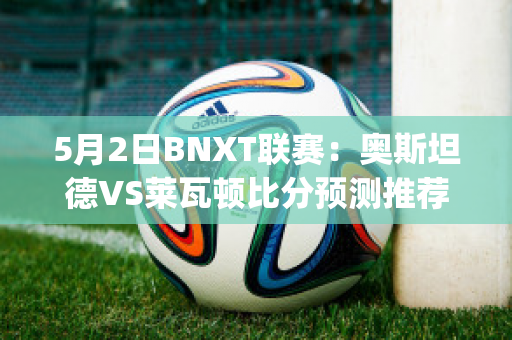 5月2日BNXT联赛：奥斯坦德VS莱瓦顿比分预测推荐(奥斯坦德vs根特分析)