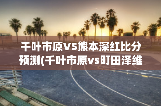 千叶市原VS熊本深红比分预测(千叶市原vs町田泽维比分预测)