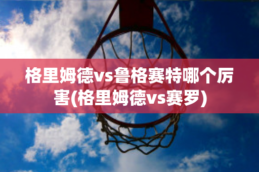 格里姆德vs鲁格赛特哪个厉害(格里姆德vs赛罗)