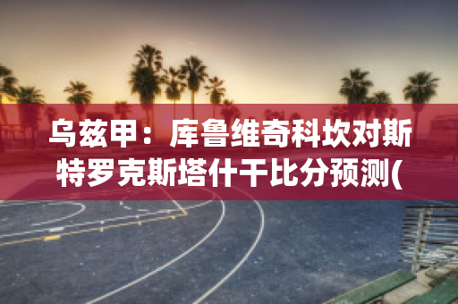 乌兹甲：库鲁维奇科坎对斯特罗克斯塔什干比分预测(库鲁茨比赛视频)