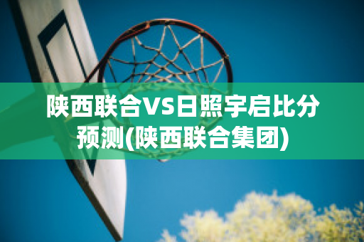 陕西联合VS日照宇启比分预测(陕西联合集团)