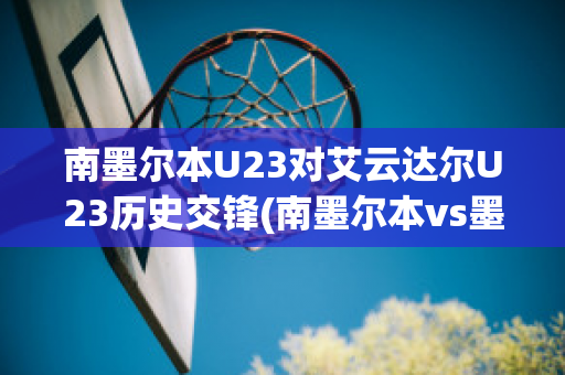 南墨尔本U23对艾云达尔U23历史交锋(南墨尔本vs墨尔本港)