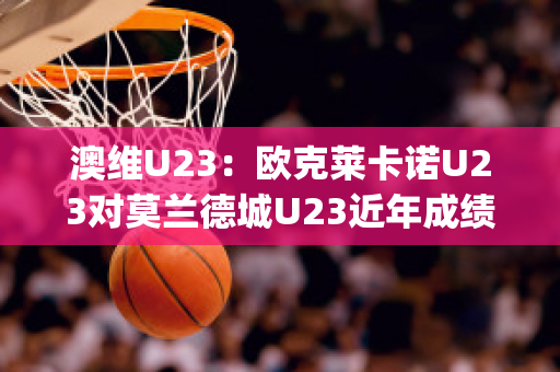 澳维U23：欧克莱卡诺U23对莫兰德城U23近年成绩(欧克莱卡诺vs墨尔本骑士比分预测)