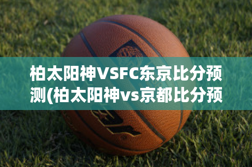 柏太阳神VSFC东京比分预测(柏太阳神vs京都比分预测)