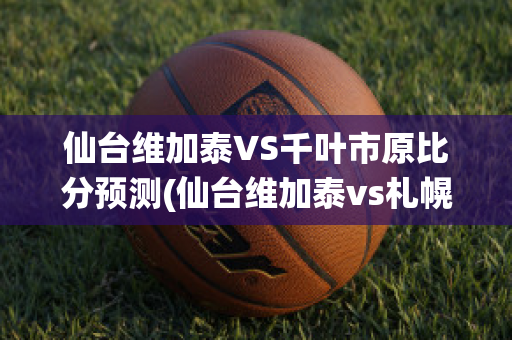 仙台维加泰VS千叶市原比分预测(仙台维加泰vs札幌冈萨多)