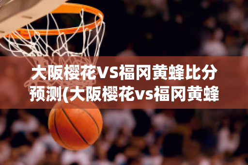 大阪樱花VS福冈黄蜂比分预测(大阪樱花vs福冈黄蜂比分预测)