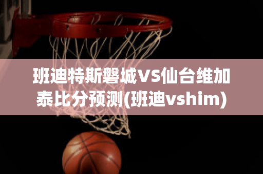 班迪特斯磐城VS仙台维加泰比分预测(班迪vshim)