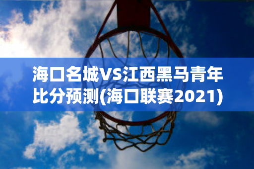 海口名城VS江西黑马青年比分预测(海口联赛2021)