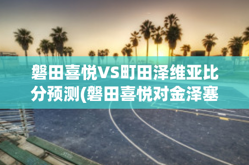 磐田喜悦VS町田泽维亚比分预测(磐田喜悦对金泽塞维比分预测)