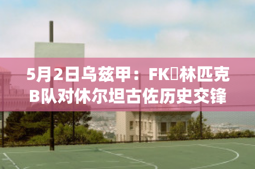 5月2日乌兹甲：FK奧林匹克B队对休尔坦古佐历史交锋(乌兹甲直播)