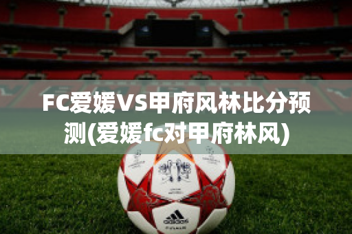 FC爱媛VS甲府风林比分预测(爱媛fc对甲府林风)