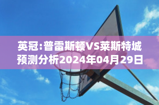 英冠:普雷斯顿VS莱斯特城预测分析2024年04月29日(英冠普雷斯顿vs雷丁)