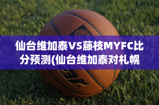 仙台维加泰VS藤枝MYFC比分预测(仙台维加泰对札幌冈萨多的比分预测)