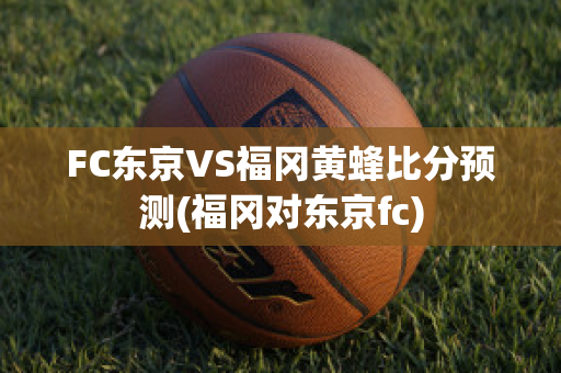 FC东京VS福冈黄蜂比分预测(福冈对东京fc)