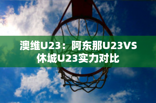 澳维U23：阿东那U23VS休城U23实力对比