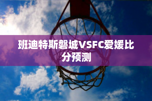 班迪特斯磐城VSFC爱媛比分预测