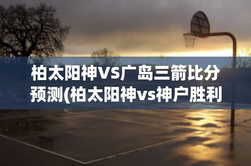 柏太阳神VS广岛三箭比分预测(柏太阳神vs神户胜利船直播)