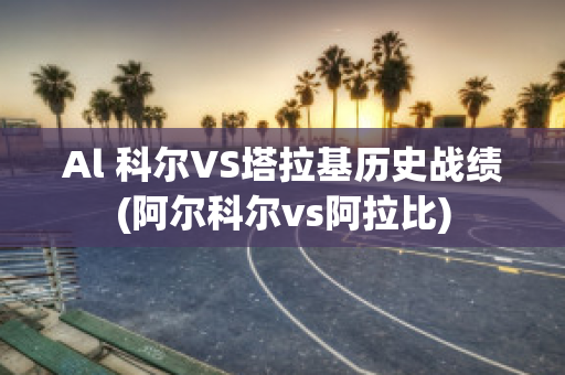 Al 科尔VS塔拉基历史战绩(阿尔科尔vs阿拉比)