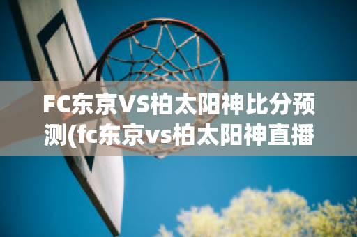 FC东京VS柏太阳神比分预测(fc东京vs柏太阳神直播)