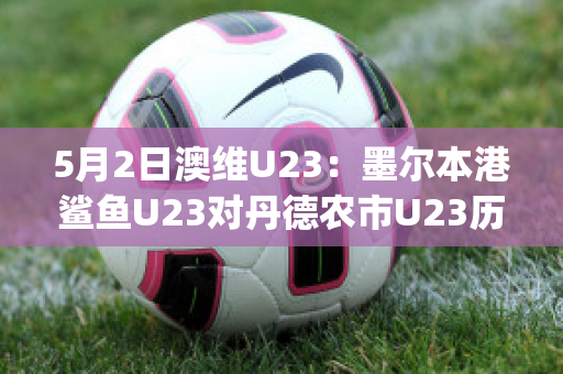 5月2日澳维U23：墨尔本港鲨鱼U23对丹德农市U23历史战绩(墨尔本港鲨鱼对休姆)