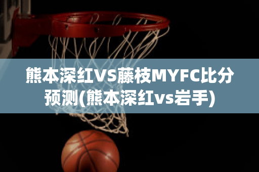 熊本深红VS藤枝MYFC比分预测(熊本深红vs岩手)