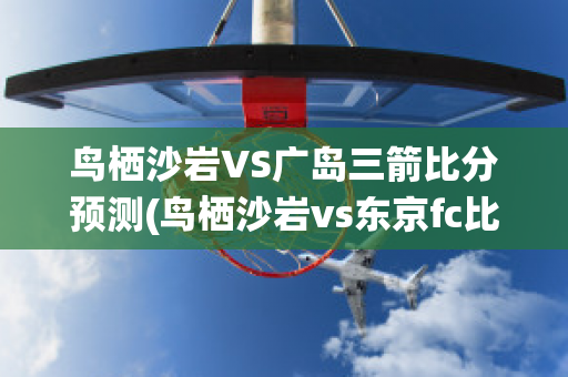 鸟栖沙岩VS广岛三箭比分预测(鸟栖沙岩vs东京fc比分预测)