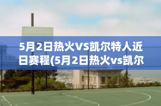 5月2日热火VS凯尔特人近日赛程(5月2日热火vs凯尔特人近日赛程表)