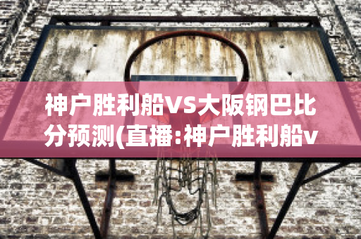 神户胜利船VS大阪钢巴比分预测(直播:神户胜利船vs)