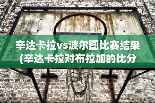 辛达卡拉vs波尔图比赛结果(辛达卡拉对布拉加的比分预测)